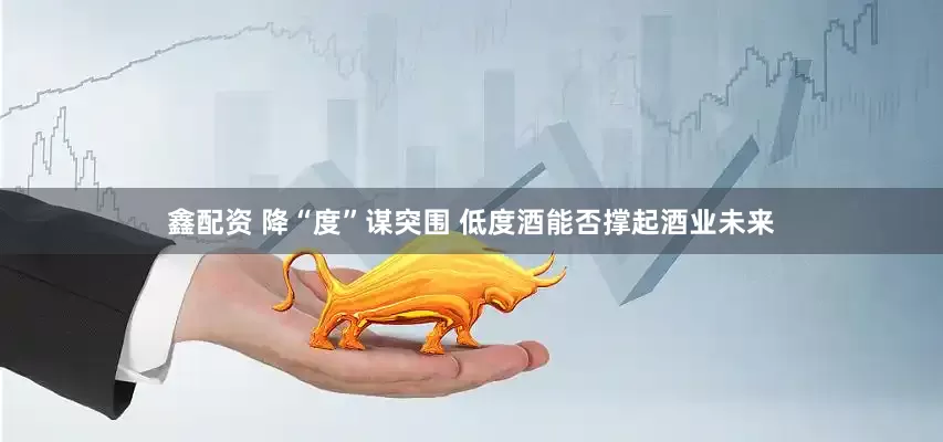 鑫配资 降“度”谋突围 低度酒能否撑起酒业未来
