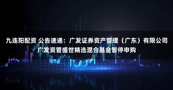 九连阳配资 公告速递：广发证券资产管理（广东）有限公司广发资管盛世精选混合基金暂停申购