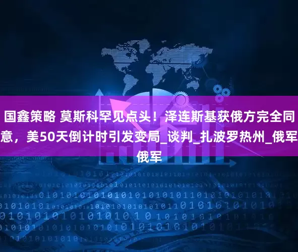 国鑫策略 莫斯科罕见点头！泽连斯基获俄方完全同意，美50天倒计时引发变局_谈判_扎波罗热州_俄军
