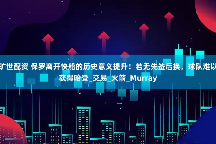 旷世配资 保罗离开快船的历史意义提升！若无先签后换，球队难以获得哈登_交易_火箭_Murray