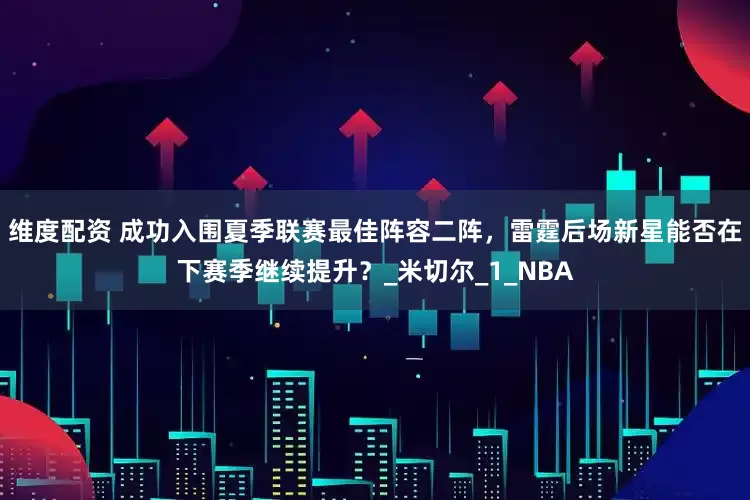 维度配资 成功入围夏季联赛最佳阵容二阵，雷霆后场新星能否在下赛季继续提升？_米切尔_1_NBA