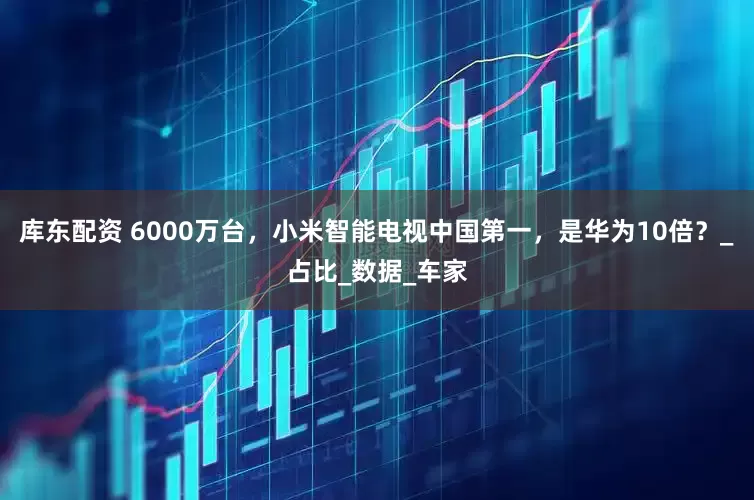 库东配资 6000万台，小米智能电视中国第一，是华为10倍？_占比_数据_车家