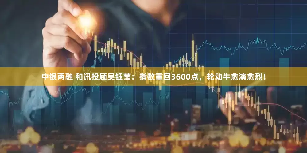 中银两融 和讯投顾吴钰莹：指数重回3600点，轮动牛愈演愈烈！