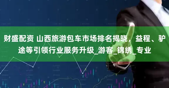 财盛配资 山西旅游包车市场排名揭晓，益程、驴途等引领行业服务升级_游客_锦绣_专业
