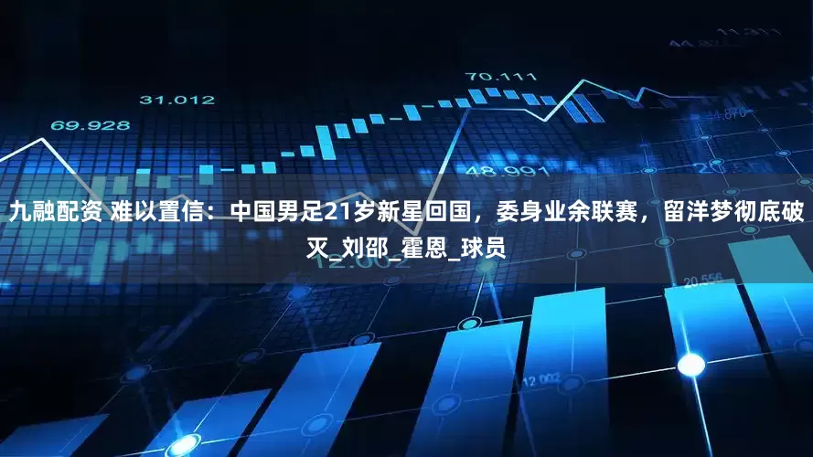 九融配资 难以置信：中国男足21岁新星回国，委身业余联赛，留洋梦彻底破灭_刘邵_霍恩_球员