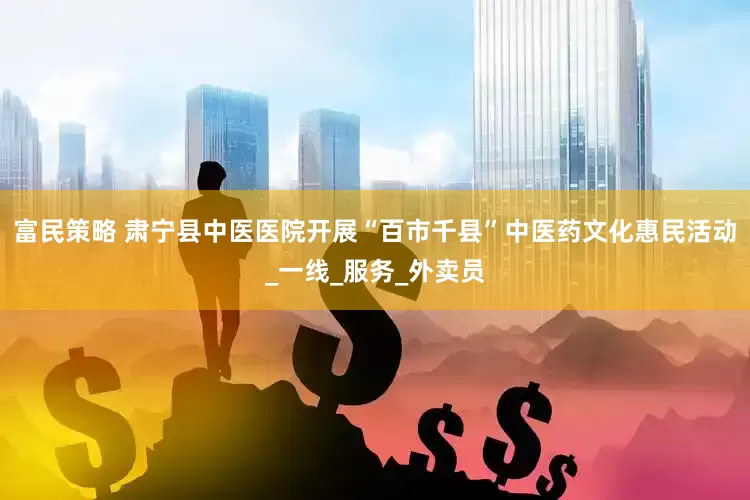富民策略 肃宁县中医医院开展“百市千县”中医药文化惠民活动_一线_服务_外卖员