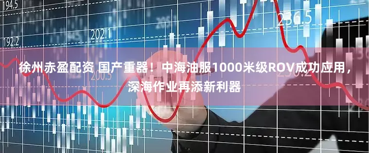 徐州赤盈配资 国产重器！中海油服1000米级ROV成功应用，深海作业再添新利器