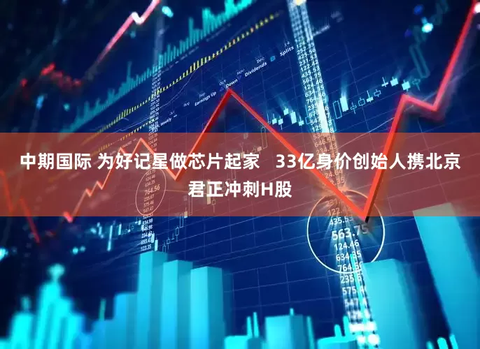 中期国际 为好记星做芯片起家   33亿身价创始人携北京君正冲刺H股