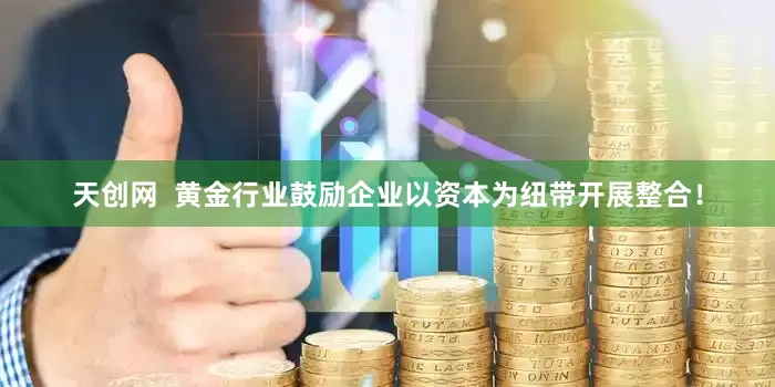 天创网  黄金行业鼓励企业以资本为纽带开展整合！