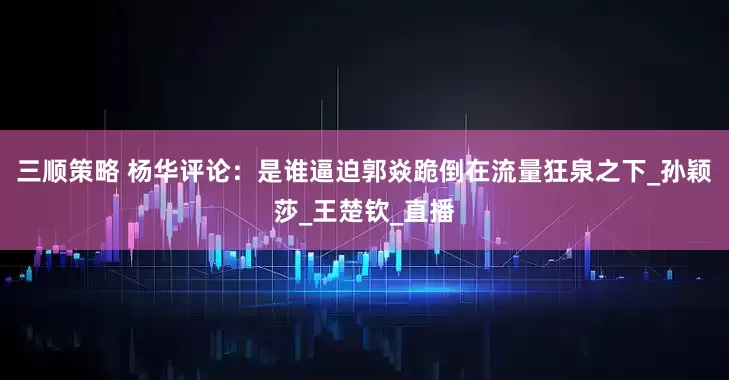 三顺策略 杨华评论：是谁逼迫郭焱跪倒在流量狂泉之下_孙颖莎_王楚钦_直播