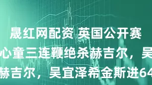 晟红网配资 英国公开赛拒爆冷！赵心童三连鞭绝杀赫吉尔，吴宜泽希金斯进64强