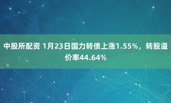 中股所配资 1月23日国力转债上涨1.55%，转股溢价率44.64%